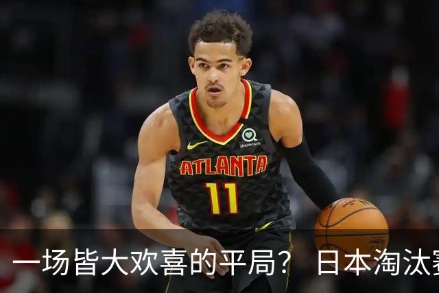 一场皆大欢喜的平局？ 日本淘汰赛再战巴西盼重演奇迹