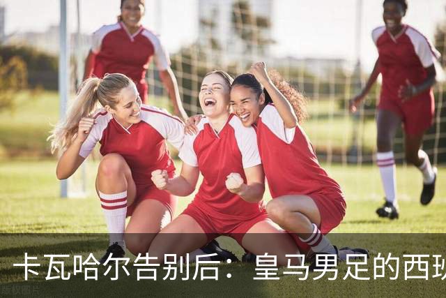 卡瓦哈尔告别后：皇马男足的西班牙面孔真的在消失吗？