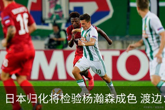 日本归化将检验杨瀚森成色 渡边：有实力击败中国男篮