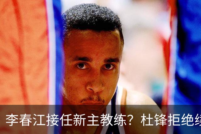 李春江接任新主教练？杜锋拒绝续约广东队，换帅基本成为定局！