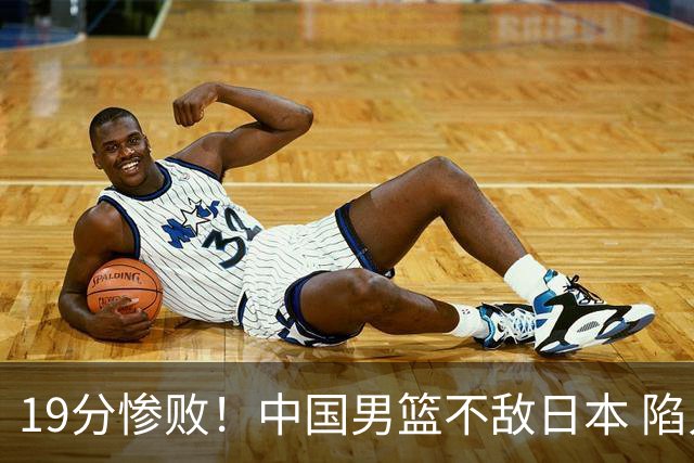 19分惨败！中国男篮不敌日本 陷入生死战，出线资格岌岌可危！