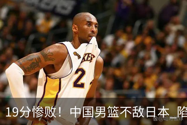 19分惨败！中国男篮不敌日本 陷入生死战，出线资格岌岌可危！